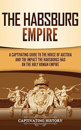 The Habsburg Empire: A Captivating Guide to the House of Austria and the Impact the Habsburgs Had on the Holy Roman Empire