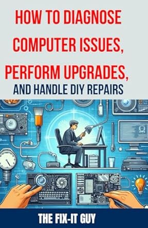 How to Diagnose Computer Issues, Perform Upgrades, and Handle DIY Repairs: The Ultimate Guide to Troubleshooting, Maintenance, and DIY PC Repair for Beginners and Advanced Users