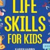 Life Skills for Kids: How to Cook, Clean, Make Friends, Handle Emergencies, Set Goals, Make Good Decisions, and Everything in Between