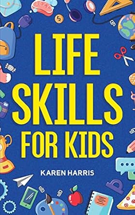Life Skills for Kids: How to Cook, Clean, Make Friends, Handle Emergencies, Set Goals, Make Good Decisions, and Everything in Between