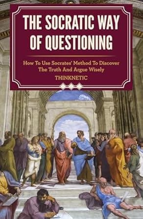 The Socratic Way Of Questioning: How To Use Socrates' Method To Discover The Truth And Argue Wisely