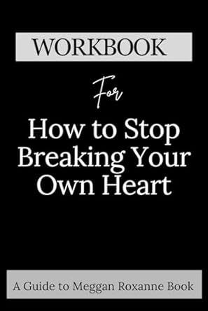 Workbook for How to Stop Breaking Your Own Heart: A Comprehensive guide to Stop People-Pleasing, Set Boundaries, and Heal from Self-Sabotage