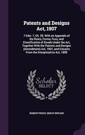 Patents and Designs Act, 1907: 7 Edw. 7, Ch. 29. With an Appendix of the Rules, Forms, Fees, and Classification of Goods Under the Act, Together With ... Extracts From the Interpretation Act, 1899