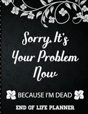 Sorry It's Your Problem Now, Because I'm Dead: End of Life Planner that Includes A Complete Record of My Accounts, Heirlooms and More