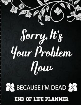Sorry It's Your Problem Now, Because I'm Dead: End of Life Planner that Includes A Complete Record of My Accounts, Heirlooms and More