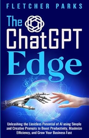 The ChatGPT Edge: Unleashing The Limitless Potential Of AI Using Simple And Creative Prompts To Boost Productivity, Maximize Efficiency, And Grow Your Business Fast