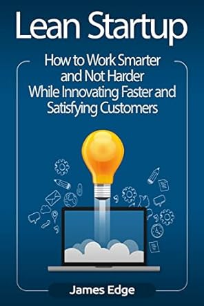 Lean Startup: How to Work Smarter and Not Harder While Innovating Faster and Satisfying Customers