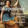 Liberty as Independence: The Making and Unmaking of a Political Ideal