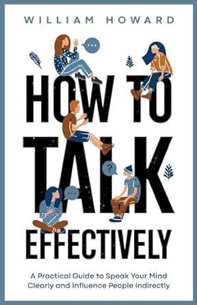 How to Talk Effectively: A Practical Guide to Speak Your Mind Clearly and Influence People Indirectly