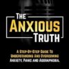 The Anxious Truth : A Step-By-Step Guide To Understanding and Overcoming Panic, Anxiety, and Agoraphobia