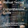Mastering Manual Testing: A Comprehensive Guide: Unveiling the Art and Science of Manual Software Testing