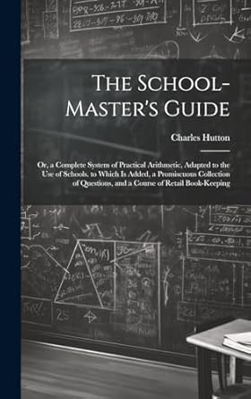 The School-Master's Guide: Or, a Complete System of Practical Arithmetic, Adapted to the Use of Schools. to Which Is Added, a Promiscuous Collection of Questions, and a Course of Retail Book-Keeping