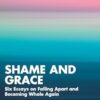 Shame and Grace: Six Essays on Falling Apart and Becoming Whole Again