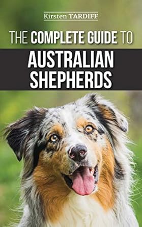 The Complete Guide to Australian Shepherds: Learn Everything You Need to Know About Raising, Training, and Successfully Living with Your New Aussie