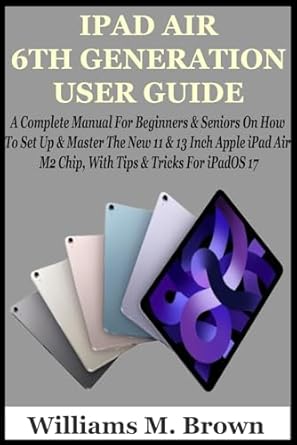 IPAD AIR 6TH GENERATION USER GUIDE: A Complete Manual For Beginners & Seniors On How To Set Up & Master The New 11 & 13 Inch Apple iPad Air M2 Chip, With Tips & Tricks For iPadOS 17