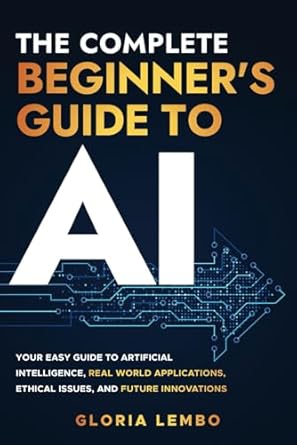 The Complete Beginner's Guide to AI: Your Easy Guide to Artificial Intelligence, Real World Applications, Ethical Issues, and Future Innovations