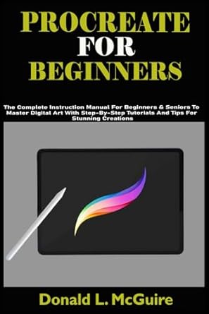 PROCREATE FOR BEGINNERS: The Complete Instruction Manual For Beginners & Seniors To Master Digital Art With Step-By-Step Tutorials And Tips For Stunning Creations