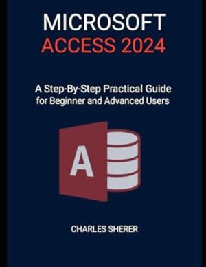 MICROSOFT ACCESS 2024: A Step-by-step Practical Guide for Beginner and Advanced Users