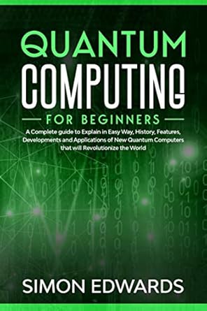 Quantum Computing for beginners: A Complete beginner's guide to Explain in Easy Way, History, Features, Developments and Applications of New Quantum Computers that will Revolutionize the World
