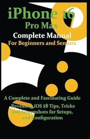 iPhone 16 Pro Max Complete Manual for Beginners and Seniors: A Complete and Fascinating Guide Revealing iOS 18 Tips, Tricks and Screenshots for Setups and Configuration