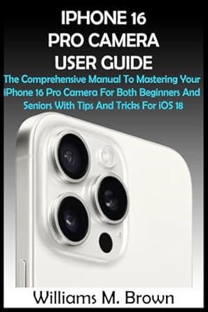 IPHONE 16 PRO CAMERA USER GUIDE: The Comprehensive Manual To Mastering Your iPhone 16 Pro Camera For Both Beginners And Seniors With Tips And Tricks For iOS 18