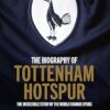 The Biography of Tottenham Hotspur: The Incredible Story of the World Famous Spurs