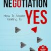 The Art of Negotiation How to Master Getting to Yes: Discover The Secrets Of Power Negotiating & How To Negotiate Getting Past No, In Sales, Business, Management, Real Estate & In Your Personal Life