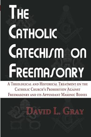 The Catholic Catechism on Freemasonry: A Theological and Historical Treatment on the Catholic Church's Prohibition Against Freemasonry and its Appendant Masonic Bodies