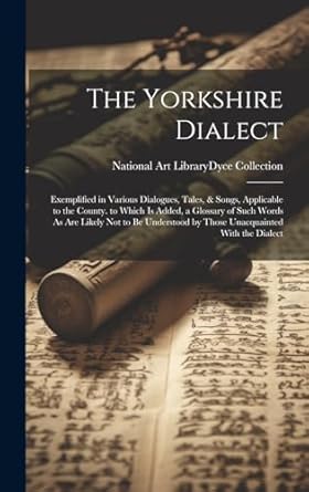 The Yorkshire Dialect: Exemplified in Various Dialogues, Tales, & Songs, Applicable to the County. to Which Is Added, a Glossary of Such Words As Are ... by Those Unacquainted With the Dialect