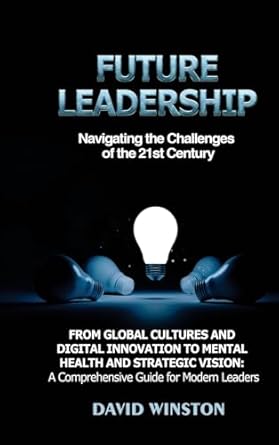 Future Leadership: Navigating the Challenges of the 21st Century: From Global Cultures and Digital Innovation to Mental Health and Strategic Vision: A Comprehensive Guide for Modern Leaders