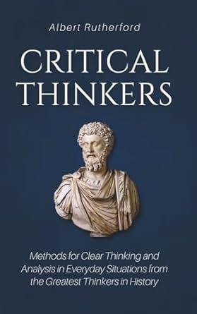 Critical Thinkers: Methods for Clear Thinking and Analysis in Everyday Situations from the Greatest Thinkers in History