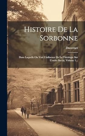 Histoire De La Sorbonne: Dans Laquelle On Voit L'influence De La Théologie Sur L'ordre Social, Volume 1...