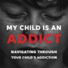 My Child Is An Addict: Navigating Through Your Child's Addiction