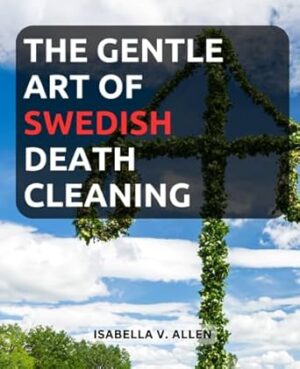 The Gentle Art of Swedish Death Cleaning: Embrace Minimalism and Ease the Burden on Your Loved Ones with Practical Swedish Death Cleaning Tips| A Beginner's Guide to Simplifying and Organizing