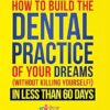 How to Build the Dental Practice of Your Dreams: (Without Killing Yourself!) in Less Than 60 Days