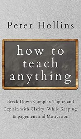 How to Teach Anything: Break down Complex Topics and Explain with Clarity, While Keeping Engagement and Motivation