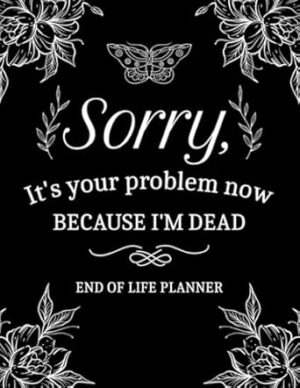 Sorry, It’s Your Problem Now, Because I'm Dead: My Final Wishes End of Life Planner - A Simple Death Organizer to Provide Everything Your Loved Ones Need to Know in Case You Die