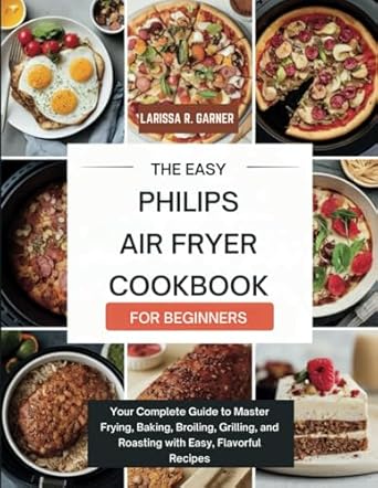 THE EASY PHILIPS AIR FRYER COOKBOOK FOR BEGINNERS: Your Complete Guide to Master Frying, Baking, Broiling, Grilling, and Roasting with Easy, Flavorful Recipes