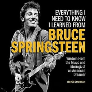 Everything I Need to Know I Learned from Bruce Springsteen: Wisdom from the Music and Musings of an American Dreamer