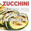 Zucchini Recipes For Cooking Beginners: Delicious and Easy Zucchini Recipes, Perfect for Beginners on Their Culinary Journey
