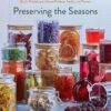 Preserving the Seasons: A Guide to Canned, Jammed, Frozen, Dehydrated, Freeze-Dried, Quick-Pickled, and Infused Produce, Herbs, and Flowers (A Cookbook)